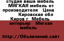 студия ваша мебель. МЯГКАЯ мебель от производителя › Цена ­ 23 000 - Кировская обл., Киров г. Мебель, интерьер » Мягкая мебель   